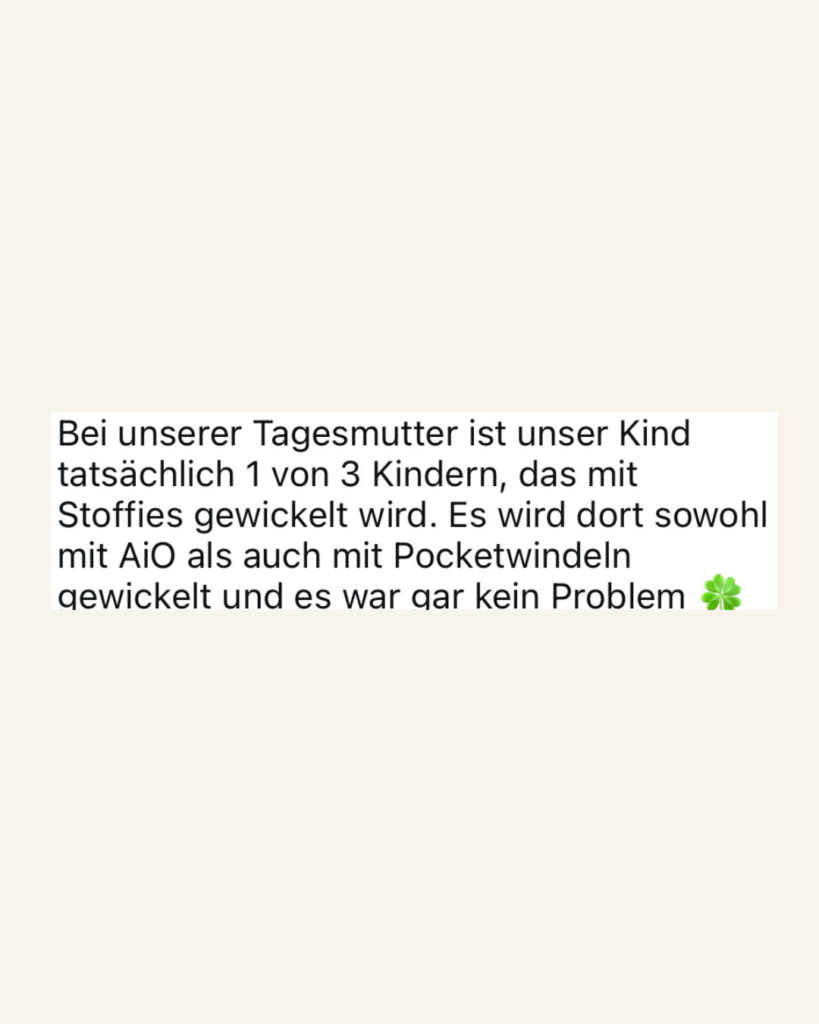 Bei unserer Tagesmutter ist unser Kind tatsächlich 1 von 3 Kindern, das mit Stoffies gewickelt wird. Es wird dort sowohl mit AiO als auch mit Pocketwindeln gewickelt und es war gar kein Problem.