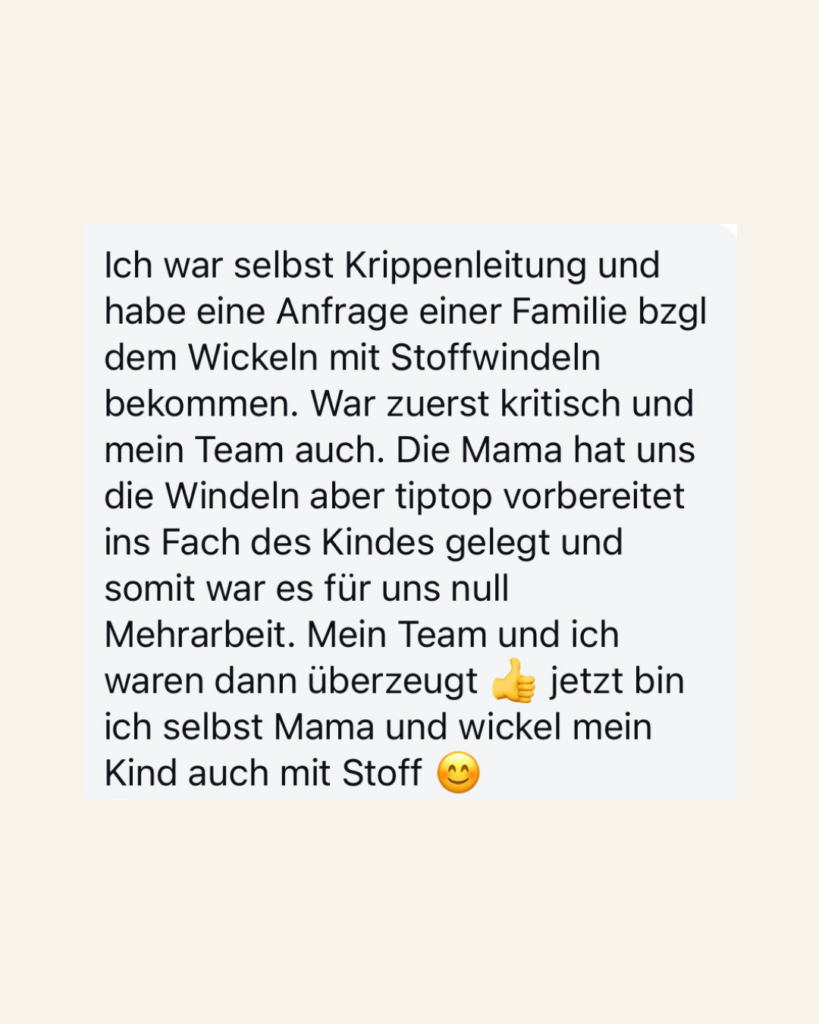 Ich war selbst Krippenleitung und habe eine Anfrage einer Familie  bzgl dem Wickeln mit Stoffwindeln bekommen. War zuerst kritisch und mein Team auch. Die Mama hat uns die  Windeln aber tiptop vorbereitet ins Fach des Kindes gelegt und somit war es für uns null Mehrarbeit. Mein Team und ich waren dann überzeugt. Jetzt bin ich selbst Mama und wickel mein Kind auch mit Stoff.