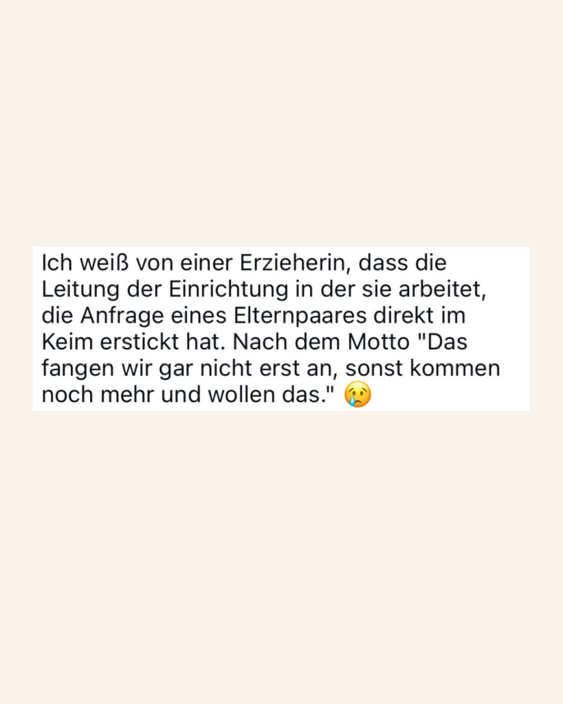 Ich weiß von einer Erzieherin, dass die Leitung der Einrichtung in der sie arbeitet, die Anfrage eine Elternpaares direkt im Keim erstickt hat. Nach dem Motto "Das fangen wir gar nicht erst an, sonst kommen noch mehr und wollen das."