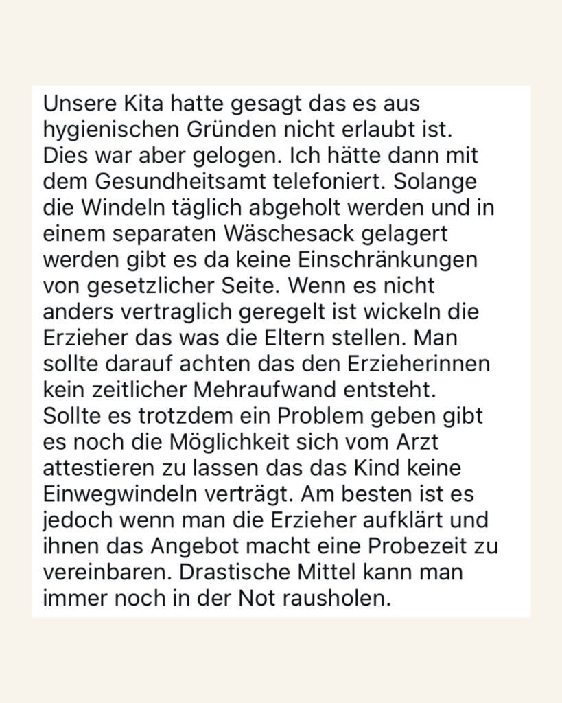 Unsere Kita hatte gesagt, dass es aus hygienischen Gründen nicht erlaubt ist. Dies war aber gelogen. Ich hatte dann mit dem Gesundheitsamt telefoniert. Solange die Windeln täglich abgeholt werden und in einem separaten Wäschesack gelagert werden, gibt es da keine Einschränkungen von gesetzlicher Seite. Wenn es nicht anders vertraglich geregelt ist, wickeln die Erzieher das was die Eltern stellen. Man sollte darauf achten, dass den Erzieherinnen kein zeitlicher Mehraufwand entsteht. Sollte es trotdzem ein Problem geben,  gibt es noch die Möglichkeit sich vom Arzt  attestieren zu lassen, dass das Kind keine Einwegwindeln verträgt. Am besten ist es jedoch, wenn man die Erzieher aufklärt und ihnen das Angebot macht, eine Probezeit zu vereinbaren. Drastische Mittel kann man immer noch zur Not rausholen.