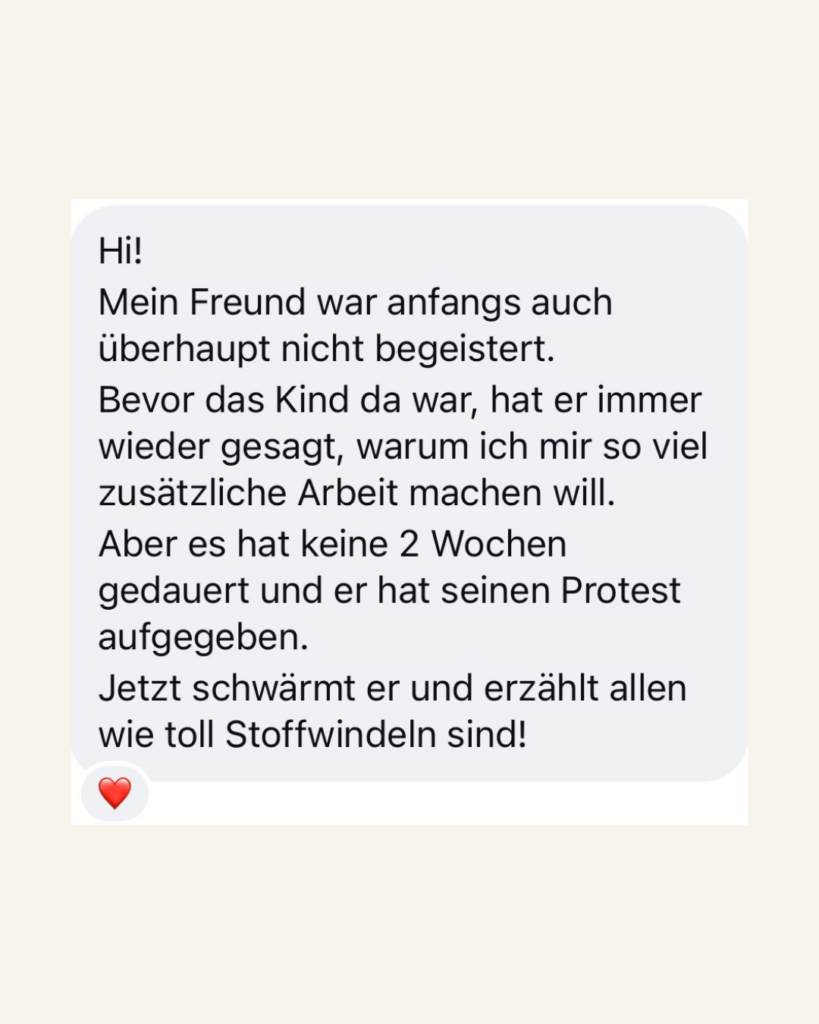 Hi! Mein Freund war anfangs auch überhaupt nicht begeistert. Bevor das Kind da war, hat er immer wieder gesagt, warum ich mir so viel zusätzliche Arbeit machen will. Aber es hat keine 2 Wochen gedauert und er hat seinen Protest aufgegeben. Jetzt schwärmt er und erzählt allen wie toll Stoffwindeln sind!