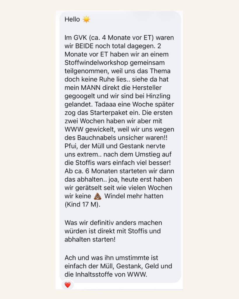 Kundenfeedback Hello! Im GVK (ca. 4 Monate vor ET) waren wir BEIDE noch total dagegen. 2 Monate vor ET haben wir an einem Stoffwindelworkshop teilgenommen, weil uns das Thema doch keine Ruhe lies... siehe da hat mein MANN direkt die Hersteller gegoogelt und wir sind bei Hinzlig gelandet. Tadaaa eine Woche später zog das Starterpaket ein. Die ersten zwei Wochen haben wir aber mit WWW gewickelt, weil wir uns wegen des Bauchnabels unsicher waren!! Pfui, der Müll und Gestank nervte uns extrem... nach dem Umstieg auf Stoffwindeln wars einfach viel besser! Ab ca. 6 Monaten starteten wir dann das abhalten...joa, heute erst haben wir gerätselt seit wie vielen Wochen wir keine Kacka-Windel mehr hatten (Kind 17 M9. Was wir definitiv anders machen würden ist direkt mit Stoffis und abhalten starten! Ach und was ihn umstimmte ist einfach der Müll, Gestank, Geld und die Inhaltsstoffe von WWW.
