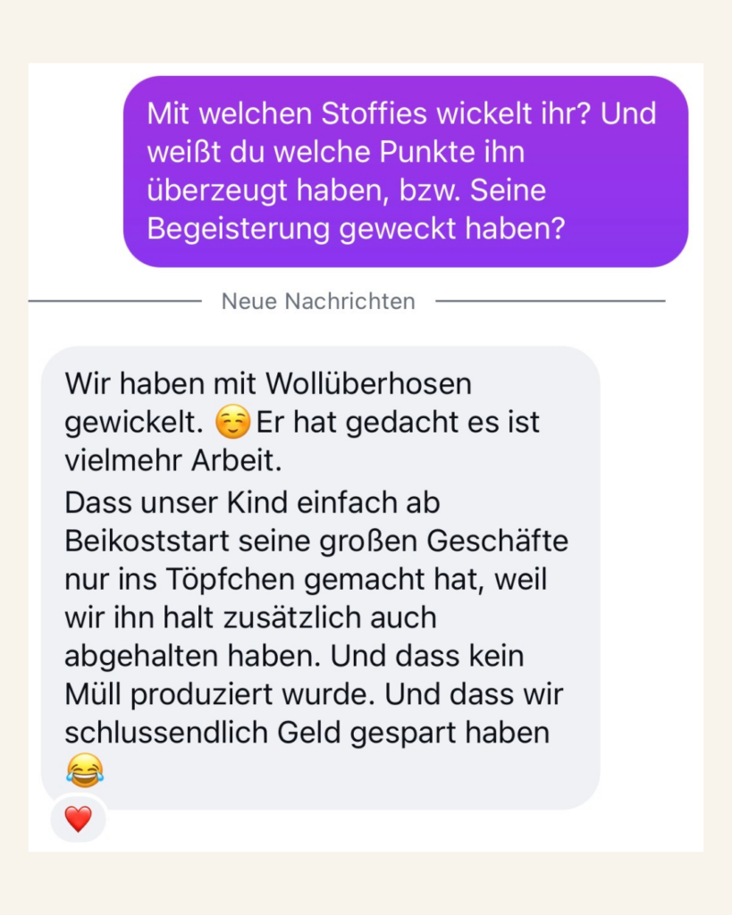 Kundenfeedback Mit welchen Stoffies wickelt ihr? Und weißt du welche Punkte ihn überzeugt haben, bzw. seine Begeisterung geweckt haben? Wir haben mit Wollüberhosen gewickelt. Er hat gedacht es ist vielmehr Arbeit. Dass unser Kind einfach ab Beikoststart seine großen Geschäfte nur ins Töpfchen gemacht hat, weil wir ihn halt zusätzlich auch abgehalten haben. Und dass kein Müll produziert wurde. Und dass wir schlussendlich Geld gespart haben!