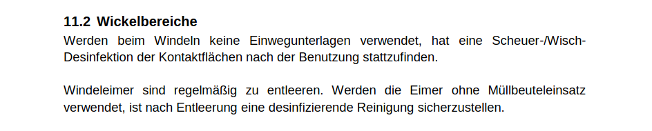 Wickelbereiche: Werden beim Windeln keine Einwegunterlagen verwendet, hat eine Scheuer-/Wisch-Desinfektion der Kontaktflächen nach der Benutzung stattzufinden.

Windeleimer sind regelmäßig zu entleeren. Werden die Eimer ohne Müllbeuteleinsatz verwendet, ist nach Entleerung eine desinfizierende Reinigung sicherzustellen