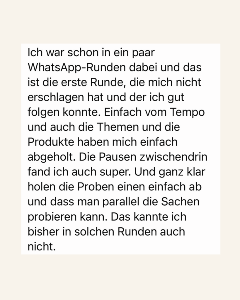 Ich war schon in ein paar WhatsApp-Runden dabei und das ist die erste Runde, die mich nicht erschlagen hat und der ich gut folgen konnte. Einfach vom Tempo und auch die Themen und die Produkte haben mich einfach abgeholt. Die Pausen zwischendrin fand ich auch super. Und ganz klar holen die Proben einen einfach ab und dass man parallel die Sachen probieren kann. Das kannte ich bisher in solchen Runden auch nicht.