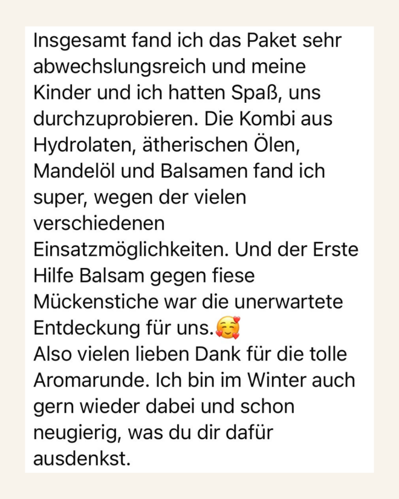 Insgesamt fand ich das Paket sehr abwechslungsreich und meine Kinder und ich hatten Spaß, uns durchzuprobieren. Die Kombi aus Hydrolaten, ätherischen Ölen, Mandelöl und Balsamen fand ich super, wegen der vielen verschiedenen Einsatzmöglichkeiten. Und der Erste Hilfe Balsam gegen fiese Mückenstiche war die unerwartete Entdeckung für uns. Also vielen lieben Dank für die tolle Aromarunde. Ich bin im Winter auch gern wieder dabei und schon neugierig, was du dir dafür ausdenkst.
