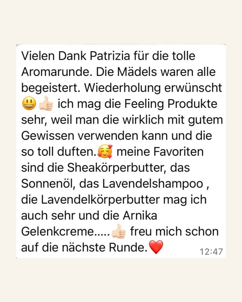 Vielen Dank Patrizia für die tolle Aromarunde. Die Mädels waren alle begeistert. Wiederholung erwünscht. Ich mag die Feeling Produkte sehr, weil man die wikrlich mit gutem Gewissen verwenden kann und die so toll duften. Meine Favoriten sind die Sheakörperbutter, das Sonnenöl, das Lavendelshampoo, die Lavendelkörperbutter und die Arnika Gelenkcreme. Freu mich schon auf die nächste Runde!