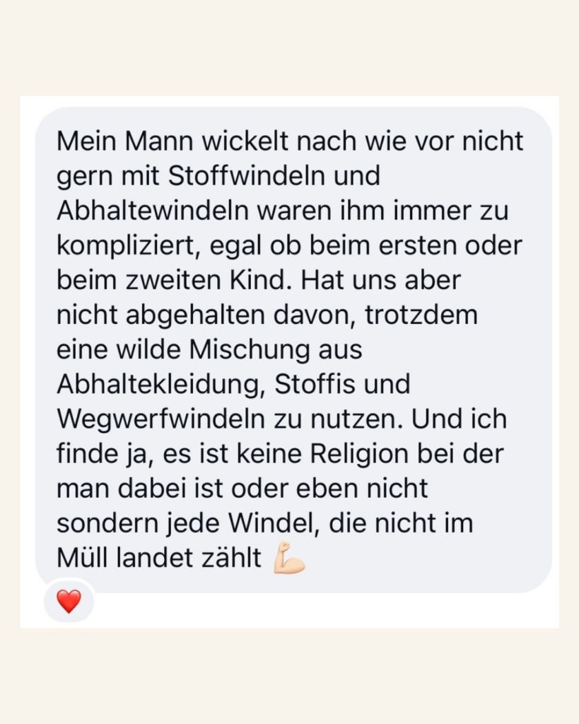 Kundenfeedback Mein Mann wickelt nach wie vor nicht gern mit Stoffwindeln und Abhaltewindeln waren ihm immer zu kompliziert, egal ob beim ersten oder zweiten Kind. Hat uns aber nicht davon abgehalten davon, trotzdem eine wilde Mischung aus Abhaltekleidung, Stoffis und Wegwerfwindeln zu nutzen. Und ich finde ja, es ist keine Religion bei der man dabei ist oder eben nicht sondern jede Windel, die nicht im Müll landet, zählt!